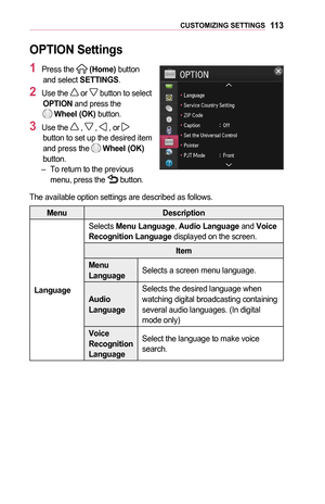 Page 11311 3CUSTOMIZING	SETTINGS
OPTION	Settings
1	Press the  (Home) button and select SETTINGS.
2	Use the  or  button to select OPTION and press the   Wheel	(OK) button.
3	Use the  ,  ,  , or  button to set up the desired item and press the  Wheel	(OK) button. –To return to the previous menu, press the  button.
The available option settings are described as follows.
MenuDescription
Language
Selects Menu	Language, Audio	Language and Voice	Recognition	Language displayed on the screen.
Item
Menu	LanguageSelects a...