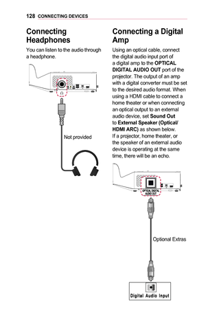 Page 128128CONNECTING	DEVICES
Connecting	
Headphones
You can listen to the audio through a headphone.
Not provided
Connecting	a	Digital 	
Amp
Using an optical cable, connect the digital audio input port of a digital amp to the OPTICAL	DIGITAL	AUDIO	OUT port of the projector. The output of an amp with a digital converter must be set to the desired audio format. When using a HDMI cable to connect a home theater or when connecting an optical output to an external audio device, set Sound	Out to External	Speaker...