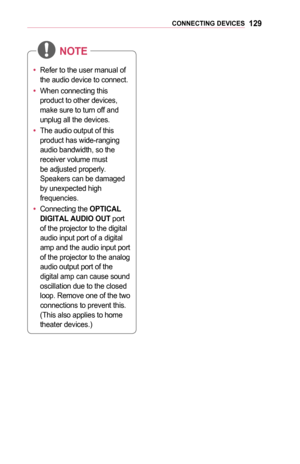 Page 129129CONNECTING	DEVICES
•	Refer to the user manual of 
the audio device to connect.
•	 When connecting this 
product to other devices, 
make sure to turn off and 
unplug all the devices.
•	 The audio output of this 
product has wide-ranging 
audio bandwidth, so the 
receiver volume must 
be adjusted properly. 
Speakers can be damaged 
by unexpected high 
frequencies.
•	 Connecting the OPTICAL 	
DIGITAL	AUDIO	OUT port 
of the projector to the digital 
audio input port of a digital 
amp and the audio input...