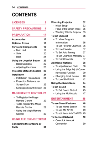 Page 1414CONTENTS
CONTENTS
LICENSES	2
SAFETY	PRECAUTIONS	 4
PREPARATION	 17
Accessories	 17
Optional	Extras	18
Parts	and	Components	 19
 –Main Unit 19
 –Side 20
 –Back 21
Using	the	Joystick	Button	 22
 –Basic functions 22
 –Adjusting the menu 23
Projector	Status	Indicators	 23
Installation	 24
 –Installation Precautions 24
 –Projection Distance per 
Screen Size 25
 –Kensington Security System 26
MAGIC	REMOTE	CONTROL	27
 –To Register the Magic 
Remote Control 29
 –To Re-register the Magic 
Remote Control 29...