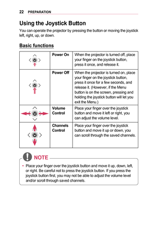 Page 2222PREPARATION
Using	the	Joystick	Button
You can operate the projector by pressing the button or moving the joyst\
ick left, right, up, or down.
Basic	functions
Power	OnWhen the projector is turned off, place your finger on the joystick button, press it once, and release it.
Power	OffWhen the projector is turned on, place your finger on the joystick button, press it once for a few seconds, and release it. (However, if the Menu button is on the screen, pressing and holding the joystick button will let you...