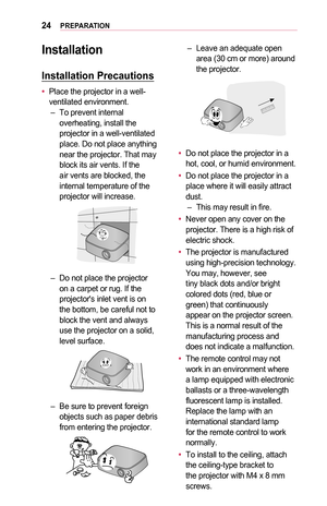 Page 2424PREPARATION
Installation
Installation	Precautions
•	Place the projector in a well-ventilated environment. –To prevent internal overheating, install the projector in a well-ventilated place. Do not place anything near the projector. That may block its air vents. If the air vents are blocked, the internal temperature of the projector will increase.
 –Do not place the projector on a carpet or rug. If the projector's inlet vent is on the bottom, be careful not to block the vent and always use the...