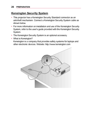 Page 2626PREPARATION
Kensington	Security	System
•	This projector has a Kensington Security Standard connector as an anti-theft mechanism. Connect a Kensington Security System cable as shown below.
•	For more information on installation and use of the Kensington Security System, refer to the user’s guide provided with the Kensington Securi\
ty System.
•	The Kensington Security System is an optional accessory.
•	What is Kensington? Kensington is a company that provides safety systems for laptops and other...