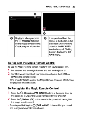 Page 2929MAGIC	REMOTE	CONTROL
	1	
	2	
	1	Displayed when you press the  Wheel	(OK) button on the magic remote control. Check program information.
	2	If you point and hold the pointer at the bottom left of the screen while watching projector, the MY	APPS icon is displayed. Clicking the icon displays the MY	APPS menu.
To	Register	the	Magic	Remote	Control
To use the Magic Remote control, register it with your projector first.
1	Put batteries into the Magic Remote and turn the Projector on.
2	Point the Magic Remote...