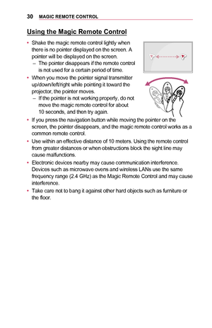 Page 3030MAGIC	REMOTE	CONTROL
Using	the	Magic	Remote	Control
•	Shake the magic remote control lightly when there is no pointer displayed on the screen. A pointer will be displayed on the screen. –The pointer disappears if the remote control is not used for a certain period of time.
•	When you move the pointer signal transmitter up/down/left/right while pointing it toward the projector, the pointer moves. –If the pointer is not working properly, do not move the magic remote control for about  10 seconds, and...
