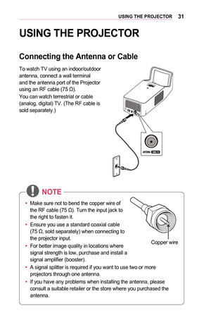 Page 3131USING	THE	PROJECTOR
USING	THE	PROJECTOR
Connecting	the	Antenna	or	Cable
To watch TV using an indoor/outdoor antenna, connect a wall terminal and the antenna port of the Projector using an RF cable (75 Ω).
You can watch terrestrial or cable (analog, digital) TV. (The RF cable is sold separately.)
 
•	Make sure not to bend the copper wire of 
the RF cable (75 Ω). Turn the input jack to 
the right to fasten it.
•	 Ensure you use a standard coaxial cable 
(75 Ω, sold separately) when connecting to 
the...