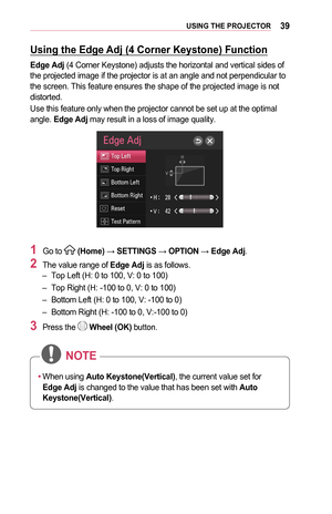 Page 3939USING	THE	PROJECTOR
Using	the	Edge	Adj	(4	Corner	Keystone)	Function
Edge	Adj (4 Corner Keystone) adjusts the horizontal and vertical sides of the projected image if the projector is at an angle and not perpendicula\
r to the screen. This feature ensures the shape of the projected image is not\
 distorted.
Use this feature only when the projector cannot be set up at the optimal\
 angle. Edge	Adj may result in a loss of image quality.
1	Go to  (Home) → SETTINGS → OPTION → Edge	Adj.
2	The value range of...