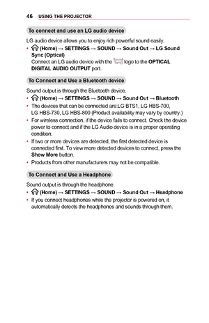 Page 4646USING	THE	PROJECTOR
To	connect	and	use	an	LG	audio	device
LG audio device allows you to enjoy rich powerful sound easily.
•	 (Home) → SETTINGS → SOUND → Sound	Out → LG	Sound	Sync	(Optical)Connect an LG audio device with the  logo to the OPTICAL	DIGITAL	AUDIO	OUTPUT port.
To	Connect	and	Use	a	Bluetooth	device
Sound output is through the Bluetooth device.
•	 (Home) → SETTINGS → SOUND → Sound	Out → Bluetooth
•	The devices that can be connected are:LG BTS1, LG HBS-700,  LG HBS-730, LG HBS-800 (Product...