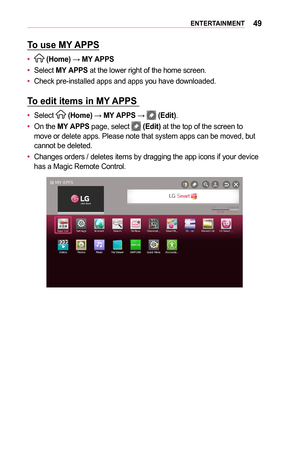 Page 4949ENTERTAINMENT
To	use	MY	APPS
•	 (Home) → MY	APPS
•	Select MY	APPS at the lower right of the home screen.
•	Check pre-installed apps and apps you have downloaded.
To	edit	items	in	MY 	APPS	
•	Select  (Home) → MY	APPS →  (Edit).
•	On the MY	APPS page, select  (Edit) at the top of the screen to move or delete apps. Please note that system apps can be moved, but cannot be deleted. 
•	Changes orders / deletes items by dragging the app icons if your device has a Magic Remote Control.  