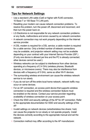 Page 5252ENTERTAINMENT
Tips	for	Network	Settings
•	Use a standard LAN cable (Cat5 or higher with RJ45 connector,  10 Base-T or 100 Base TX LAN port).
•	Resetting your modem can cause network connection problems. To resolve the problem, turn the power off, disconnect and reconnect, and then turn the power back on.
•	LG Electronics is not responsible for any network connection problems or any faults, malfunctions and errors caused by an network connection.
•	A network connection may not work properly depending on...