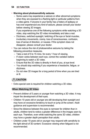 Page 54543D	FUNCTION
•	Warning	about	photosensitivity	seizures –Some users may experience a seizure or other abnormal symptoms when they are exposed to a flashing light or particular patterns from a video game. If anyone in your family has a history of epilepsy or has ever experienced any kind of seizure, please consult your doctor before viewing 3D images. If you experience one of the following symptoms while watching a 3D video, stop watching the 3D video immediately and take a rest. –Dizziness, switched...