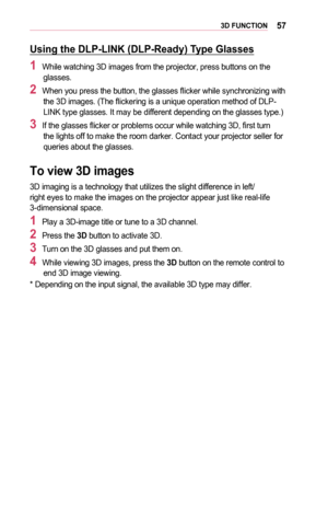 Page 57573D	FUNCTION
Using	the	DLP-LINK	(DLP-Ready)	Type	Glasses
1	While watching 3D images from the projector, press buttons on the glasses.
2	When you press the button, the glasses flicker while synchronizing with the 3D images. (The flickering is a unique operation method of DLP-LINK type glasses. It may be different depending on the glasses type.)
3	If the glasses flicker or problems occur while watching 3D, first turn the lights off to make the room darker. Contact your projector seller fo\
r queries about...