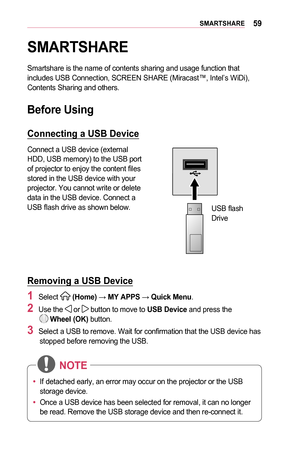 Page 5959SMARTSHARE
SMARTSHARE
Smartshare is the name of contents sharing and usage function that includes USB Connection, SCREEN SHARE (Miracast™, Intel’s WiDi),\
 Contents Sharing and others. 
Before	Using
Connecting	a	USB	Device
Connect a USB device (external HDD, USB memory) to the USB port of projector to enjoy the content files stored in the USB device with your projector. You cannot write or delete data in the USB device. Connect a USB flash drive as shown below.
 
USB flash Drive
Removing	a	USB	Device
1...