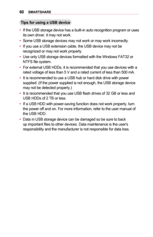 Page 6060SMARTSHARE
Tips	for	using	a	USB	device
•	If the USB storage device has a built-in auto recognition program or uses its own driver, it may not work. 
•	Some USB storage devices may not work or may work incorrectly.
•	If you use a USB extension cable, the USB device may not be recognized or may not work properly.
•	Use only USB storage devices formatted with the Windows FAT32 or NTFS file system.
•	For external USB HDDs, it is recommended that you use devices with a rated voltage of less than 5 V and a...