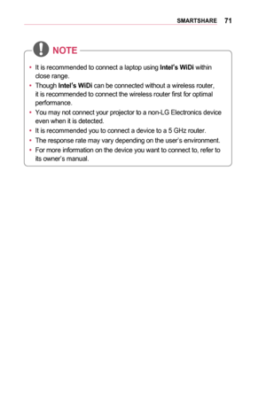 Page 7171SMARTSHARE
•	It is recommended to connect a laptop using Intel’ s	WiDi within 
close range.
•	 Though  Intel’s	WiDi can be connected without a wireless router, 
it is recommended to connect the wireless router first for optimal 
performance.
•	 You may not connect your projector to a non-LG Electronics device 
even when it is detected.
•	 It is recommended you to connect a device to a 5 GHz router.
•	 The response rate may vary depending on the user’s environment.
•	 For more information on the device...