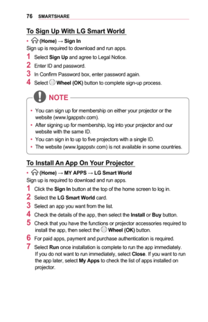 Page 7676SMARTSHARE
To	Sign	Up	With	LG	Smart	World	
•	 (Home) → Sign	In
Sign up is required to download and run apps.
1	Select Sign	Up and agree to Legal Notice.
2	Enter ID and password.
3	In Confirm Password box, enter password again.
4	Select  Wheel	(OK) button to complete sign-up process.
•	You can sign up for membership on either your projector or the 
website (www.lgappstv.com). 
•	 After signing up for membership, log into your projector and our 
website with the same ID. 
•	 You can sign in to up to five...