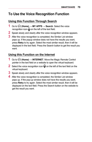 Page 7979SMARTSHARE
To	Use	the	Voice	Recognition	Function
Using	this	Function	Through	Search
1	Go to  (Home) → MY	APPS	→ Search. Select the voice recognition icon  on the left of the text field.
2	Speak slowly and clearly after the voice recognition window appears.
3	After the voice recognition is completed, the Similar List window pops up. If the popup window does not have the results you want, press Retry to try again. Select the most similar result, then it will be displayed in the text field. Press the...