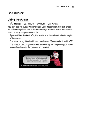 Page 8383SMARTSHARE
See	Avatar
Using	the	Avatar 	
•	  (Home) → SETTINGS	→ OPTION	→ See	Avatar
You can use the avatar when you use voice recognition. You can check 
the voice recognition status via the message from the avatar and it help\
s 
you to enter your speech correctly.
•	 If you set 
See	Avatar to On, the avatar is activated on the bottom right 
of the screen. 
•	 The voice recognition is still supported, even if 
See	Avatar is set to  Off. 
•	 The speech balloon guide of 
See	Avatar may vary depending...