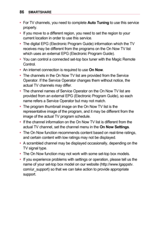 Page 8686SMARTSHARE
•	For TV channels, you need to complete Auto	Tuning to use this service properly. 
•	If you move to a different region, you need to set the region to your current location in order to use this service. 
•	The digital EPG (Electronic Program Guide) information which the TV receives may be different from the programs on the On Now TV list which uses an external EPG (Electronic Program Guide). 
•	You can control a connected set-top box tuner with the Magic Remote Control. 
•	An internet...