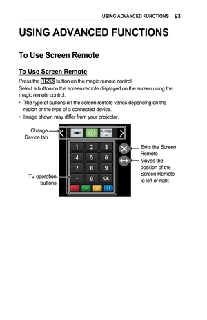 Page 9393USING	ADVANCED 	 FUNCTIONS
USING	ADVANCED	FUNCTIONS
To	Use	Screen	Remote
To	Use	Screen	Remote
Press the  button on the magic remote control.
Select a button on the screen remote displayed on the screen using the 
magic remote control.
•	The type of buttons on the screen remote varies depending on the 
region or the type of a connected device.
•	 Image shown may differ from your projector.
Exits the Screen 
Remote
Moves the 
position of the 
Screen Remote 
to left or right
TV operation 
buttons
Change...