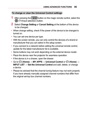 Page 9595USING	ADVANCED	FUNCTIONS
To	change	or	clear	the	Universal	Control	settings
1	After pressing the  button on the magic remote control, select the  (TV/input selection) button.
2	Select Change	Setting or Cancel	Setting at the bottom of the device to be changed.
•	When change setting, check if the power of the device to be changed is turned on.
•	You can set one device per type.
•	With the screen remote, you can only control the devices of a brand or manufacturer that you can select in the setup screen.
•...