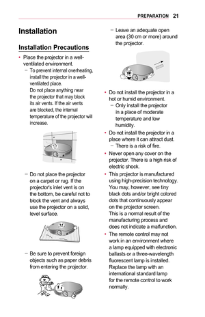 Page 2121PREPARATION
Installation
Installation	Precautions
•	Place the projector in a well-ventilated environment. -To prevent internal overheating, install the projector in a well-ventilated place.  Do not place anything near the projector that may block its air vents. If the air vents are blocked, the internal temperature of the projector will increase.
 -Do not place the projector on a carpet or rug. If the projector's inlet vent is on the bottom, be careful not to block the vent and always use the...