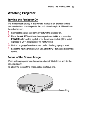 Page 2929USING	THE	PROJECTOR
Watching	Projector
Turning	the	Projector	On
The menu screen display in this owner's manual is an example to help users understand how to operate the product and may look different from the actual screen.
1 Connect the power cord correctly to turn the projector on.
2 Place the  switch on the rear port area to ON and press the POWER button on the joystick or on the remote control. (If the switch is placed to OFF, the projector will not turn on.)
3 On the Language Selection screen,...