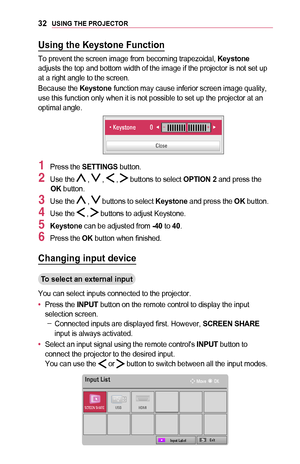 Page 3232USING	THE	PROJECTOR
Using	the	Keystone	Function
To prevent the screen image from becoming trapezoidal, Keystone adjusts the top and bottom width of the image if the projector is not se\
t up at a right angle to the screen.
Because the Keystone function may cause inferior screen image quality, use this function only when it is not possible to set up the projector a\
t an optimal angle.
￼
0003000306120003002E0048005C0056005700030013070100100003000E06FD
0026004F005200560048
1 Press the SETTINGS button.
2...