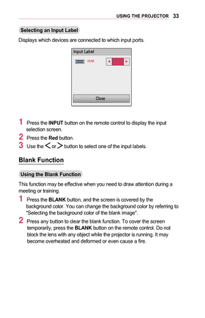 Page 3333USING	THE	PROJECTOR
Selecting	an	Input	Label
Displays which devices are connected to which input ports.
￼
002C00510053005800570003002F004400450048004F
002B00270030002C
0026004F005200560048
1 Press the INPUT button on the remote control to display the input selection screen.
2 Press the Red button.
3 Use the  or  button to select one of the input labels.
Blank	Function
Using	the	Blank	Function
This function may be effective when you need to draw attention during a meeting or training.
1 Press the BLANK...