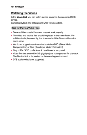 Page 4040MY	MEDIA
Watching	the	Videos
In the Movie	List, you can watch movies stored on the connected USB device.
Controls playback and sets options while viewing videos.
Tips	for	Playing	Video	Files
•	Some subtitles created by users may not work properly.
•	The video and subtitle files should be placed in the same folder. For subtitles to display correctly, the video and subtitle files must have t\
he same name.
•	We do not support any stream that contains GMC (Global Motion Compensation) or Qpel (Quarterpel...