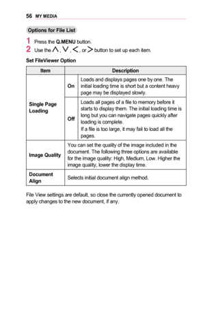 Page 5656MY	MEDIA
Options	for	File	List
1 Press the Q.MENU button.
2 Use the  ,  ,  , or  button to set up each item.
Set	FileViewer	Option
ItemDescription
Single	Page 	Loading
OnLoads and displays pages one by one. The initial loading time is short but a content heavy page may be displayed slowly.
Off
Loads all pages of a file to memory before it starts to display them. The initial loading time is long but you can navigate pages quickly after loading is complete.
If a file is too large, it may fail to load all...