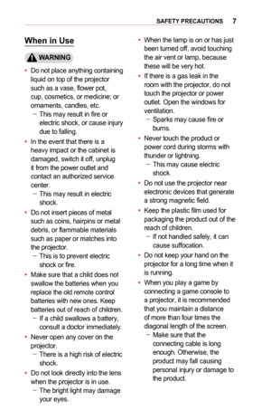 Page 77SAFETY	PRECAUTIONS
When	in	Use
	WARNING
•	Do not place anything containing liquid on top of the projector such as a vase, flower pot, cup, cosmetics, or medicine; or ornaments, candles, etc. -This may result in fire or electric shock, or cause injury due to falling.
•	In the event that there is a heavy impact or the cabinet is damaged, switch it off, unplug it from the power outlet and contact an authorized ser  vice center. -This may result in electric 
shock.
•	Do not insert pieces of metal such as...