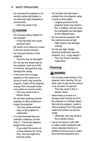 Page 88SAFETY	PRECAUTIONS
•	Do not place the projector or its remote control with battery in an extremely high temperature environment. -This may result in fire.
	CAUTION
•	Do not place heavy objects on the projector. -It may fall down and cause personal injury.
•	Be careful not to allow any impact to the lens during transport.
•	Do not touch the lens of the projector. -The lens may be damaged.
•	Do not use any sharp tools on the projector, such as a knife or hammer, because this may damage the casing.
•	In...