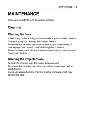 Page 7373MAINTENANCE
MAINTENANCE
Clean your projector to keep it in optimal condition.
Cleaning
Cleaning	the	Lens
If there is any dust or staining on the lens surface, you must clean the\
 lens.
Use an air spray or a cleaning cloth to clean the lens.
To remove dust or stains, use an air spray or apply a small amount of cleaning agent onto a swab or soft cloth to lightly rub the lens.
Please be aware that liquid may flow into the lens if the product is sprayed directly onto the lens.
Cleaning	the	Projector	Case...