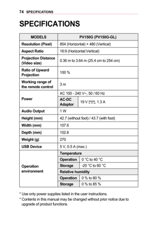 Page 7474SPECIFICATIONS
SPECIFICATIONS
MODELS	PV150G	(PV150G-GL)
Resolution	(Pixel)854 (Horizontal) × 480 (Vertical)
Aspect	Ratio16:9 (Horizontal:Vertical) 
Projection	Distance 		(Video	size)0.36 m to 3.64 m (25.4 cm to 254 cm)
Ratio	of	Upward	Projection100 %
Working	range	of 	the	remote	control3 m
Power
AC 100 - 240 V~, 50 / 60 Hz
AC-DC	Adaptor19 V , 1.3 A
Audio	Output1 W 
Height	(mm)42.7 (without foot) / 43.7 (with foot)
Width	(mm)107.6
Depth	(mm)102.8
Weight	(g)270
USB	Device5 V, 0.5 A (max.)
Operation...