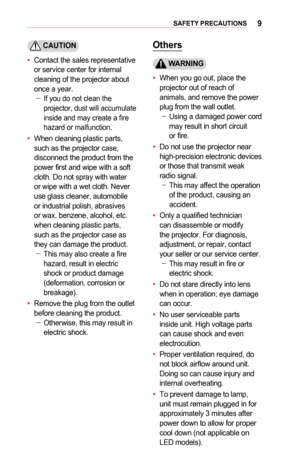 Page 99SAFETY	PRECAUTIONS
	CAUTION
•	Contact the sales representative or service center for internal cleaning of the projector about once a year. -If you do not clean the projector, dust will accumulate inside and may create a fire hazard or malfunction.
•	When cleaning plastic parts, such as the projector case, disconnect the product from the power first and wipe with a soft cloth. Do not spray with water or wipe with a wet cloth. Never use glass cleaner, automobile or industrial polish, abrasives or wax,...