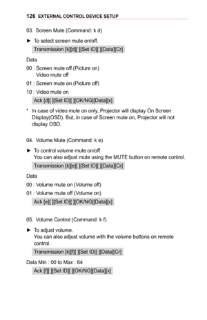 Page 126126EXTERNAL	CONTROL	DEVICE	SETUP
03. Screen Mute (Command: k d)
 ►To select screen mute on/off.
Transmission [k][d][ ][Set ID][ ][Data][Cr]
Data
00 :  Screen mute off (Picture on) Video mute off
01 : Screen mute on (Picture off)
10 : Video mute on
Ack [d][ ][Set ID][ ][OK/NG][Data][x]
* In case of video mute on only, Projector will display On Screen 
Display(OSD). But, in case of Screen mute on, Projector will not display OSD.
04. Volume Mute (Command: k e)
 ►To control volume mute on/off. You can also...