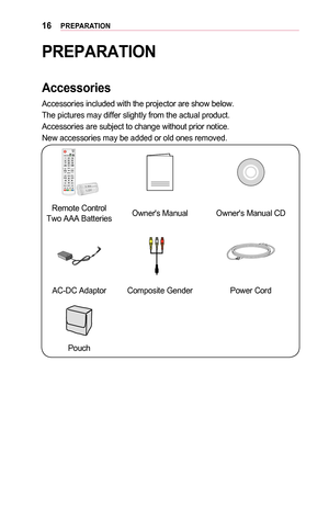 Page 1616PREPARATION
PREPARATION
Accessories
Accessories included with the projector are show below. 
The pictures may differ slightly from the actual product. 
Accessories are subject to change without prior notice. 
New accessories may be added or old ones removed.
 
Remote Control Two AAA BatteriesOwner's ManualOwner's Manual CD
AC-DC AdaptorComposite GenderPower Cord
Pouch  