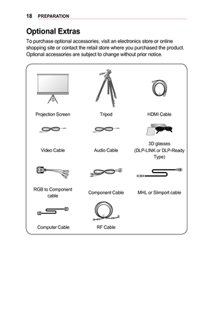 Page 1818PREPARATION
Optional	Extras
To purchase optional accessories, visit an electronics store or online shopping site or contact the retail store where you purchased the produc\
t. Optional accessories are subject to change without prior notice.
Projection ScreenTripodHDMI Cable
Video CableAudio Cable
3D glasses
(DLP-LINK or DLP-Ready Type)
RGB to Component cableComponent CableMHL or Slimport cable
 Computer CableRF Cable  