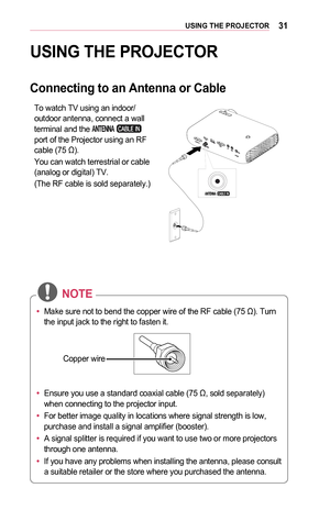 Page 3131USING	THE	PROJECTOR
USING	THE	PROJECTOR
Connecting	to	an	Antenna	or	Cable
To watch TV using an indoor/outdoor antenna, connect a wall terminal and the  port of the Projector using an RF cable (75 Ω).
You can watch terrestrial or cable (analog or digital) TV.
(The RF cable is sold separately.)
•	Make sure not to bend the copper wire of the RF cable (75 Ω). Turn 
the input jack to the right to fasten it.
Copper wire
•	 Ensure you use a standard coaxial cable (75 Ω, sold separately) 
when connecting to...