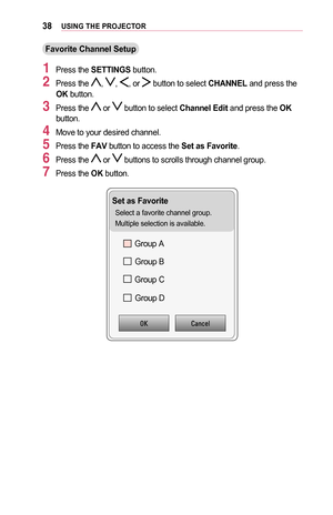 Page 3838USING	THE	PROJECTOR
Favorite	Channel	Setup
1 Press the SETTINGS button.
2 Press the , , , or  button to select CHANNEL and press the OK button.
3 Press the  or  button to select Channel	Edit and press the OK button.
4 Move to your desired channel.
5 Press the FAV button to access the Set	as	Favorite. 
6 Press the  or  buttons to scrolls through channel group.
7 Press the OK button.
Set	as	Favorite
Select a favorite channel group.
Multiple selection is available.
Group AGroup B
Group C
Group D...