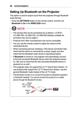 Page 4646ENTERTAINMENT
Setting	Up	Bluetooth	on	the	Projector
This option is used to output sound from the projector through Bluetooth\
 audio devices.
•	Press the SETTINGS button on the remote control, and then set Bluetooth to On in the WIRELESS menu.
•	The devices that can be connected are as follows: LG BTS1, 
LG HBS-700, LG HBS-730, LG HBS-800 (Models available for 
purchase may vary by region.)
•	 Products from other manufacturers may not be compatible.
•	 You can use the remote control to adjust the...