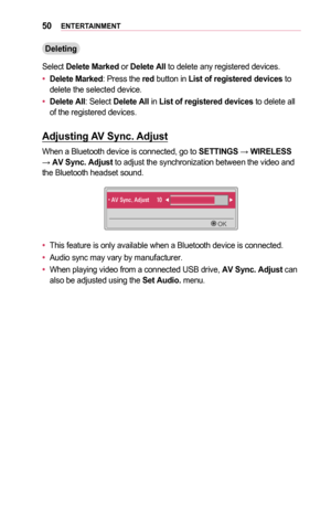 Page 5050ENTERTAINMENT
Deleting
Select Delete	Marked or Delete	All to delete any registered devices.
•	Delete	Marked: Press the red button in List	of	registered	devices to delete the selected device.
•	Delete	All: Select Delete	All in List	of	registered	devices to delete all of the registered devices.
Adjusting	AV	Sync.	Adjust
When a Bluetooth device is connected, go to SETTINGS → WIRELESS → AV	Sync.	Adjust to adjust the synchronization between the video and the Bluetooth headset sound.
06120003002400390701...