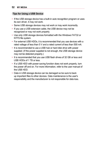 Page 5252MY	MEDIA
Tips	for	Using	a	USB	Device
•	If the USB storage device has a built-in auto recognition program or uses its own driver, it may not work.
•	Some USB storage devices may not work or may work incorrectly.
•	If you use a USB extension cable, the USB device may not be recognized or may not work properly.
•	Use only USB storage devices formatted with the Windows FAT32 or NTFS file system.
•	For external USB HDDs, it is recommended that you use devices with a rated voltage of less than 5 V and a...