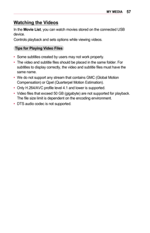 Page 5757MY	MEDIA
Watching	the	Videos
In the Movie	List, you can watch movies stored on the connected USB device.
Controls playback and sets options while viewing videos.
Tips	for	Playing	Video	Files
•	Some subtitles created by users may not work properly.
•	The video and subtitle files should be placed in the same folder. For subtitles to display correctly, the video and subtitle files must have t\
he same name.
•	We do not support any stream that contains GMC (Global Motion Compensation) or Qpel (Quarterpel...