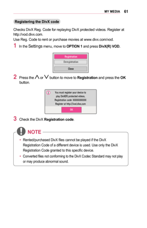 Page 6161MY	MEDIA
Registering	the	DivX	code
Checks DivX Reg. Code for replaying DivX protected videos. Register at http://vod.divx.com. 
Use Reg. Code to rent or purchase movies at www.divx.com/vod.
1 In the Settings menu, move to OPTION	1 and press DivX(R)	VOD.
00350048004A004C00560057
0027004800550048004A004C0056
0026004F005200560048
2 Press the  or  button to move to Registration and press the OK button.
003C00520058000300500058005600570053004F0044005C00030027004C0059003B000B0035000C00030053005500520057...