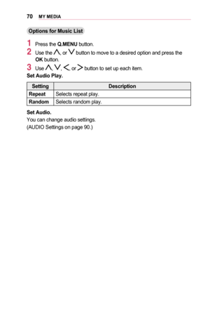 Page 7070MY	MEDIA
Options	for	Music	List
1 Press the Q.MENU button.
2 Use the , or  button to move to a desired option and press the OK button. 
3 Use , , , or  button to set up each item.
Set	Audio	Play.
SettingDescription
Repeat 		Selects repeat play.
Random 	Selects random play.
Set	Audio.
You can change audio settings.
(AUDIO Settings on page 90.)  