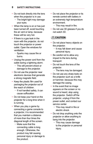 Page 88SAFETY	INSTRUCTIONS
•	Do not look directly into the lens when the projector is in use. -The bright light may damage your eyes.
•	When the lamp is on or has just been turned off, avoid touching the air vent or lamp, because these will be very hot.
•	If there is a gas leak in the room with the projector, do not touch the projector or power outlet. Open the windows for ventilation. -Sparks may cause fire or  burns.
•	Unplug the power cord from the outlet during a lightning storm.  -This will prevent shock...