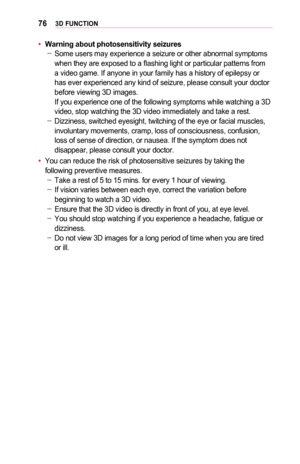 Page 76763D	FUNCTION
•	Warning	about	photosensitivity	seizures -Some users may experience a seizure or other abnormal symptoms when they are exposed to a flashing light or particular patterns from a video game. If anyone in your family has a history of epilepsy or has ever experienced any kind of seizure, please consult your doctor before viewing 3D images.  If you experience one of the following symptoms while watching a 3D video, stop watching the 3D video immediately and take a rest. -Dizziness, switched...