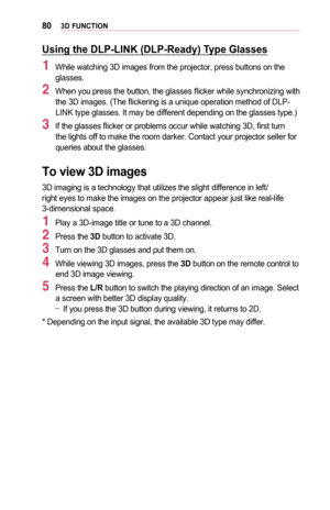 Page 80803D	FUNCTION
Using	the	DLP-LINK	(DLP-Ready)	Type	Glasses
1 While watching 3D images from the projector, press buttons on the glasses.
2 When you press the button, the glasses flicker while synchronizing with the 3D images. (The flickering is a unique operation method of DLP-LINK type glasses. It may be different depending on the glasses type.)
3 If the glasses flicker or problems occur while watching 3D, first turn the lights off to make the room darker. Contact your projector seller fo\
r queries about...